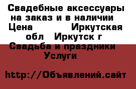 Свадебные аксессуары на заказ и в наличии › Цена ­ 1 000 - Иркутская обл., Иркутск г. Свадьба и праздники » Услуги   